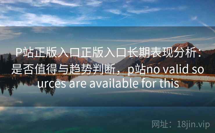P站正版入口正版入口长期表现分析：是否值得与趋势判断，p站no valid sources are available for this  第2张