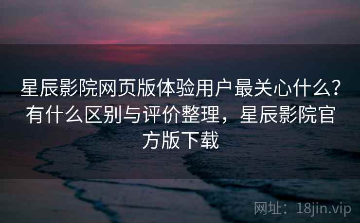 星辰影院网页版体验用户最关心什么？有什么区别与评价整理，星辰影院官方版下载  第2张