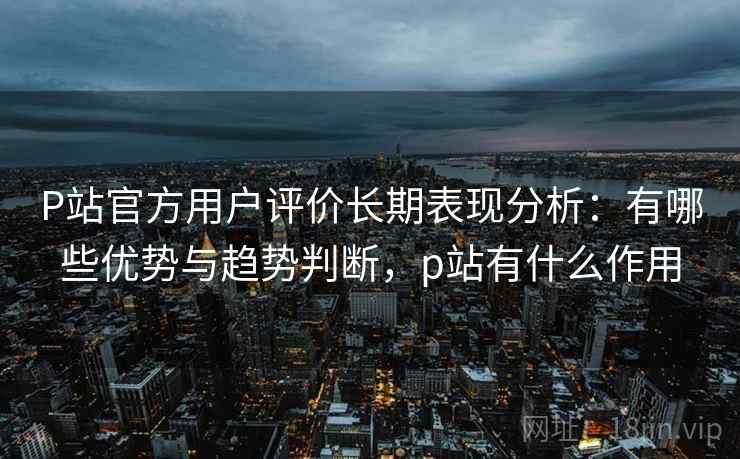 P站官方用户评价长期表现分析：有哪些优势与趋势判断，p站有什么作用  第1张