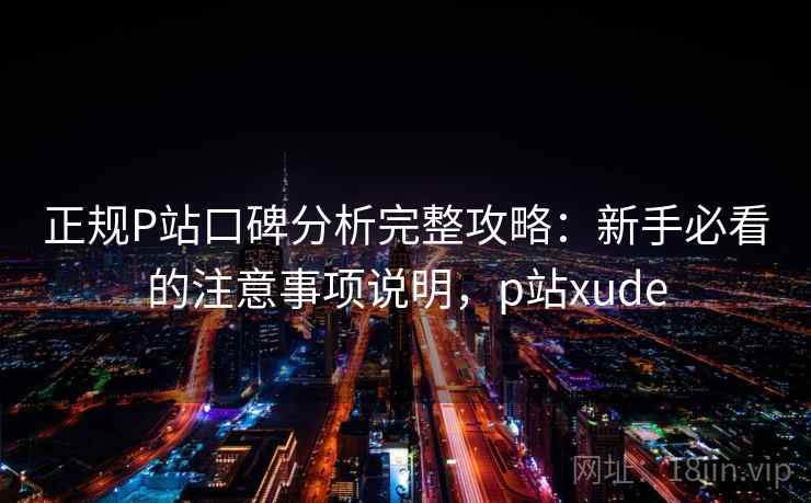 正规P站口碑分析完整攻略：新手必看的注意事项说明，p站xude  第1张