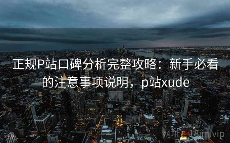 正规P站口碑分析完整攻略：新手必看的注意事项说明，p站xude  第2张