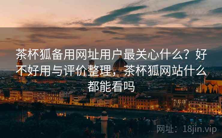 茶杯狐备用网址用户最关心什么？好不好用与评价整理，茶杯狐网站什么都能看吗  第2张
