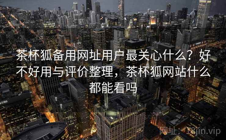 茶杯狐备用网址用户最关心什么？好不好用与评价整理，茶杯狐网站什么都能看吗  第1张