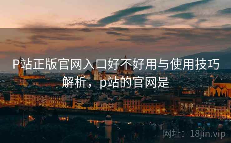 P站正版官网入口好不好用与使用技巧解析，p站的官网是  第2张