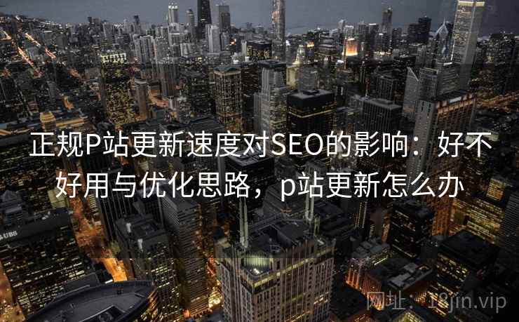 正规P站更新速度对SEO的影响：好不好用与优化思路，p站更新怎么办