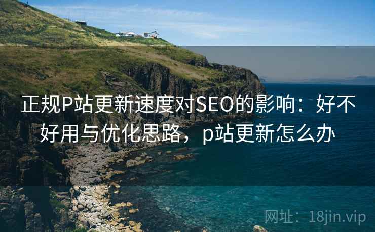 正规P站更新速度对SEO的影响:好不好用与优化思路,p站更新怎么办 第2张 正规P站更新速度对SEO的影响:好不好用与优化思路,p站更新怎么办 第2张