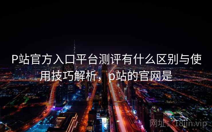 P站官方入口平台测评有什么区别与使用技巧解析，p站的官网是  第1张