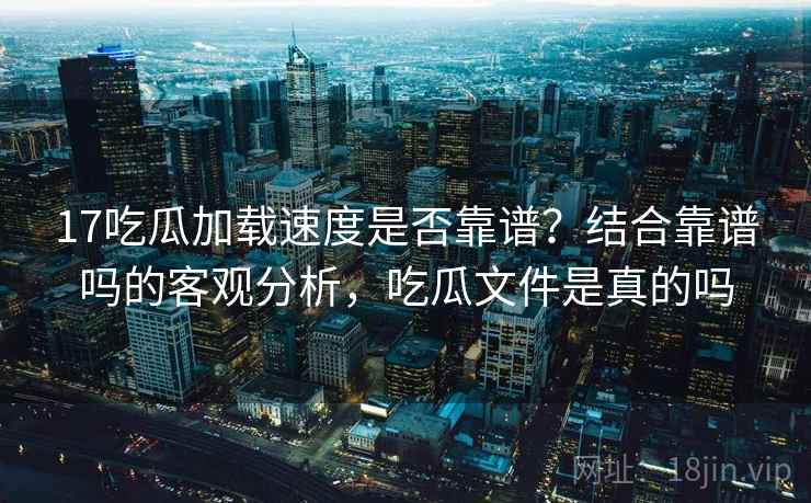 17吃瓜加载速度是否靠谱?结合靠谱吗的客观分析,吃瓜文件是真的吗 第1张 17吃瓜加载速度是否靠谱?结合靠谱吗的客观分析,吃瓜文件是真的吗 第1张